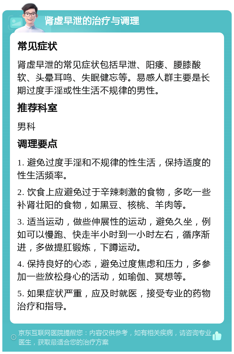 肾虚早泄的治疗与调理 常见症状 肾虚早泄的常见症状包括早泄、阳痿、腰膝酸软、头晕耳鸣、失眠健忘等。易感人群主要是长期过度手淫或性生活不规律的男性。 推荐科室 男科 调理要点 1. 避免过度手淫和不规律的性生活，保持适度的性生活频率。 2. 饮食上应避免过于辛辣刺激的食物，多吃一些补肾壮阳的食物，如黑豆、核桃、羊肉等。 3. 适当运动，做些伸展性的运动，避免久坐，例如可以慢跑、快走半小时到一小时左右，循序渐进，多做提肛锻炼，下蹲运动。 4. 保持良好的心态，避免过度焦虑和压力，多参加一些放松身心的活动，如瑜伽、冥想等。 5. 如果症状严重，应及时就医，接受专业的药物治疗和指导。