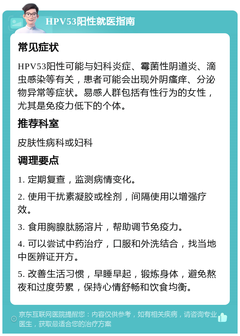 HPV53阳性就医指南 常见症状 HPV53阳性可能与妇科炎症、霉菌性阴道炎、滴虫感染等有关，患者可能会出现外阴瘙痒、分泌物异常等症状。易感人群包括有性行为的女性，尤其是免疫力低下的个体。 推荐科室 皮肤性病科或妇科 调理要点 1. 定期复查，监测病情变化。 2. 使用干扰素凝胶或栓剂，间隔使用以增强疗效。 3. 食用胸腺肽肠溶片，帮助调节免疫力。 4. 可以尝试中药治疗，口服和外洗结合，找当地中医辨证开方。 5. 改善生活习惯，早睡早起，锻炼身体，避免熬夜和过度劳累，保持心情舒畅和饮食均衡。