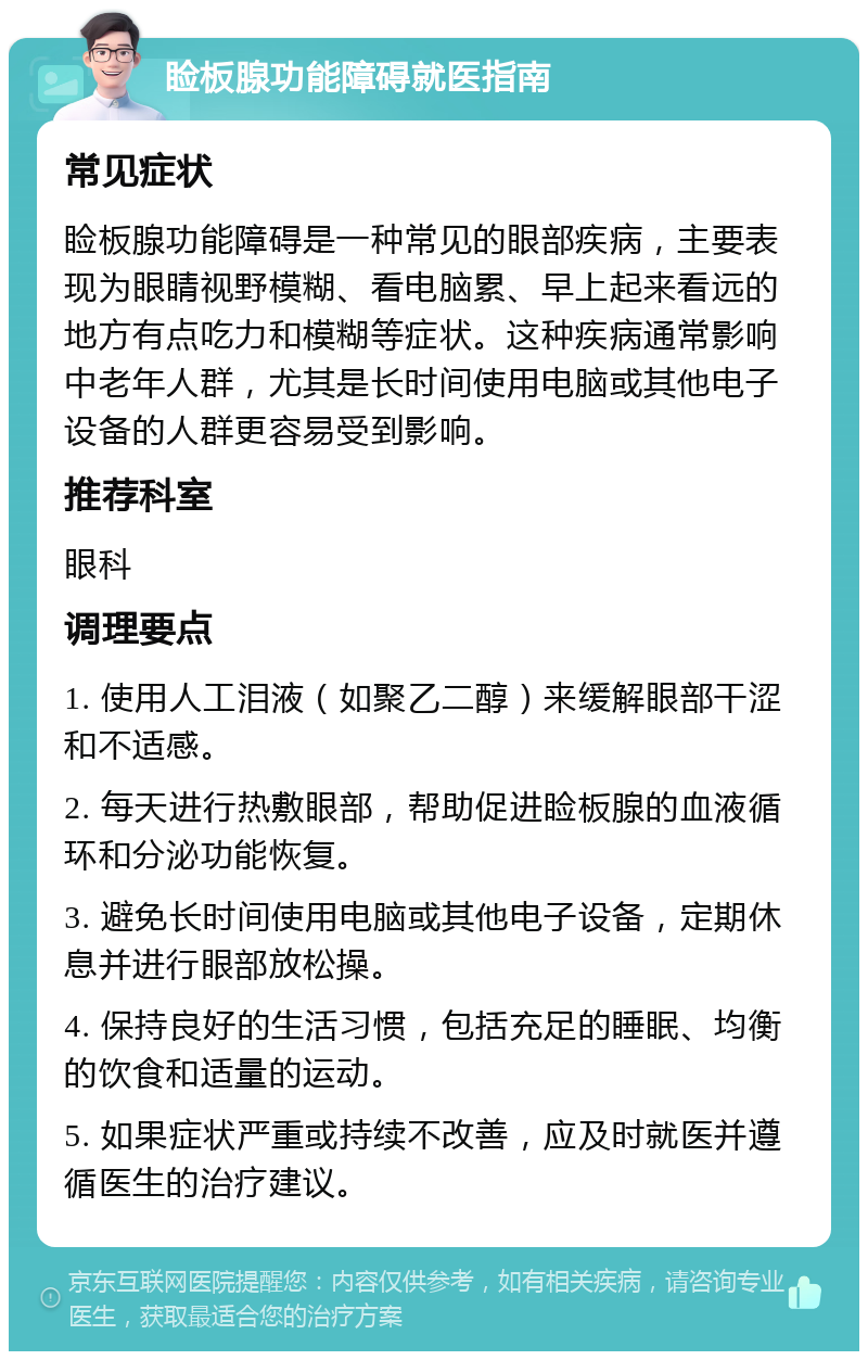 睑板腺功能障碍就医指南 常见症状 睑板腺功能障碍是一种常见的眼部疾病，主要表现为眼睛视野模糊、看电脑累、早上起来看远的地方有点吃力和模糊等症状。这种疾病通常影响中老年人群，尤其是长时间使用电脑或其他电子设备的人群更容易受到影响。 推荐科室 眼科 调理要点 1. 使用人工泪液（如聚乙二醇）来缓解眼部干涩和不适感。 2. 每天进行热敷眼部，帮助促进睑板腺的血液循环和分泌功能恢复。 3. 避免长时间使用电脑或其他电子设备，定期休息并进行眼部放松操。 4. 保持良好的生活习惯，包括充足的睡眠、均衡的饮食和适量的运动。 5. 如果症状严重或持续不改善，应及时就医并遵循医生的治疗建议。