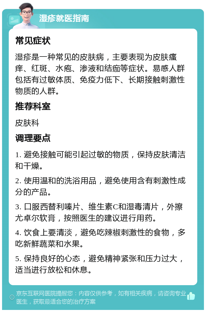 湿疹就医指南 常见症状 湿疹是一种常见的皮肤病，主要表现为皮肤瘙痒、红斑、水疱、渗液和结痂等症状。易感人群包括有过敏体质、免疫力低下、长期接触刺激性物质的人群。 推荐科室 皮肤科 调理要点 1. 避免接触可能引起过敏的物质，保持皮肤清洁和干燥。 2. 使用温和的洗浴用品，避免使用含有刺激性成分的产品。 3. 口服西替利嗪片、维生素C和湿毒清片，外擦尤卓尔软膏，按照医生的建议进行用药。 4. 饮食上要清淡，避免吃辣椒刺激性的食物，多吃新鲜蔬菜和水果。 5. 保持良好的心态，避免精神紧张和压力过大，适当进行放松和休息。