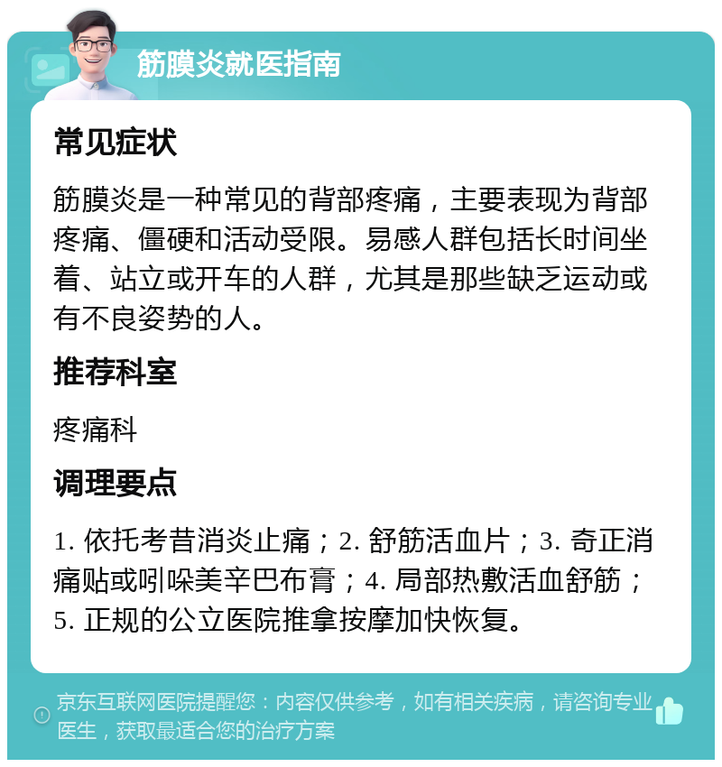 筋膜炎就医指南 常见症状 筋膜炎是一种常见的背部疼痛，主要表现为背部疼痛、僵硬和活动受限。易感人群包括长时间坐着、站立或开车的人群，尤其是那些缺乏运动或有不良姿势的人。 推荐科室 疼痛科 调理要点 1. 依托考昔消炎止痛；2. 舒筋活血片；3. 奇正消痛贴或吲哚美辛巴布膏；4. 局部热敷活血舒筋；5. 正规的公立医院推拿按摩加快恢复。