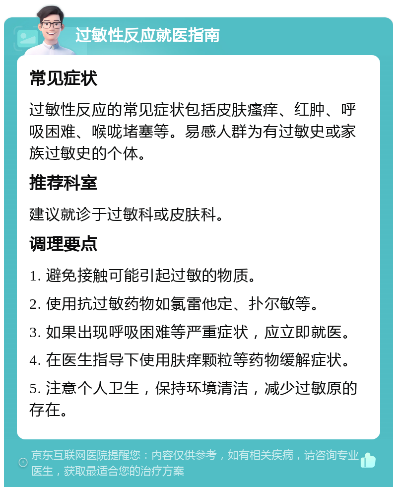 过敏性反应就医指南 常见症状 过敏性反应的常见症状包括皮肤瘙痒、红肿、呼吸困难、喉咙堵塞等。易感人群为有过敏史或家族过敏史的个体。 推荐科室 建议就诊于过敏科或皮肤科。 调理要点 1. 避免接触可能引起过敏的物质。 2. 使用抗过敏药物如氯雷他定、扑尔敏等。 3. 如果出现呼吸困难等严重症状，应立即就医。 4. 在医生指导下使用肤痒颗粒等药物缓解症状。 5. 注意个人卫生，保持环境清洁，减少过敏原的存在。