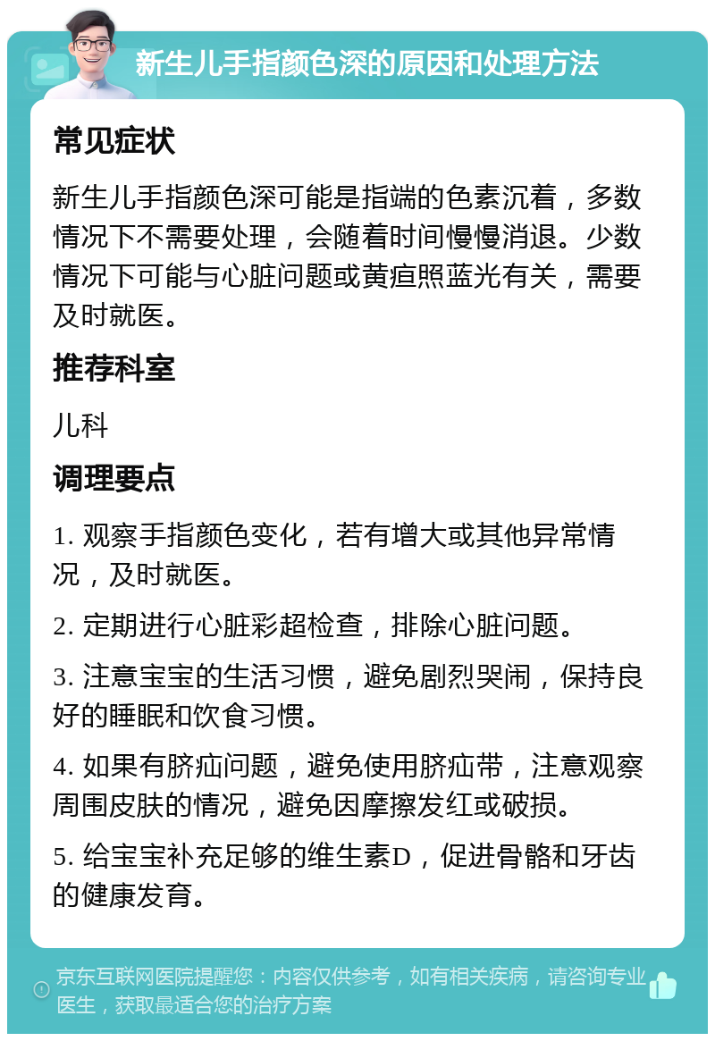 新生儿手指颜色深的原因和处理方法 常见症状 新生儿手指颜色深可能是指端的色素沉着，多数情况下不需要处理，会随着时间慢慢消退。少数情况下可能与心脏问题或黄疸照蓝光有关，需要及时就医。 推荐科室 儿科 调理要点 1. 观察手指颜色变化，若有增大或其他异常情况，及时就医。 2. 定期进行心脏彩超检查，排除心脏问题。 3. 注意宝宝的生活习惯，避免剧烈哭闹，保持良好的睡眠和饮食习惯。 4. 如果有脐疝问题，避免使用脐疝带，注意观察周围皮肤的情况，避免因摩擦发红或破损。 5. 给宝宝补充足够的维生素D，促进骨骼和牙齿的健康发育。