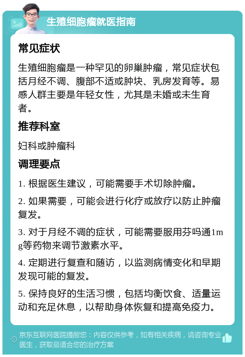 生殖细胞瘤就医指南 常见症状 生殖细胞瘤是一种罕见的卵巢肿瘤，常见症状包括月经不调、腹部不适或肿块、乳房发育等。易感人群主要是年轻女性，尤其是未婚或未生育者。 推荐科室 妇科或肿瘤科 调理要点 1. 根据医生建议，可能需要手术切除肿瘤。 2. 如果需要，可能会进行化疗或放疗以防止肿瘤复发。 3. 对于月经不调的症状，可能需要服用芬吗通1mg等药物来调节激素水平。 4. 定期进行复查和随访，以监测病情变化和早期发现可能的复发。 5. 保持良好的生活习惯，包括均衡饮食、适量运动和充足休息，以帮助身体恢复和提高免疫力。