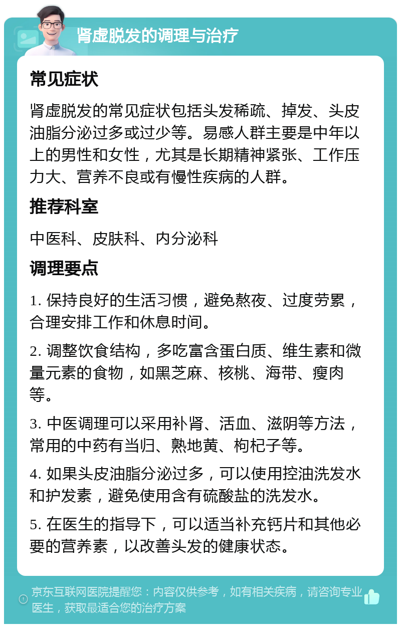 肾虚脱发的调理与治疗 常见症状 肾虚脱发的常见症状包括头发稀疏、掉发、头皮油脂分泌过多或过少等。易感人群主要是中年以上的男性和女性，尤其是长期精神紧张、工作压力大、营养不良或有慢性疾病的人群。 推荐科室 中医科、皮肤科、内分泌科 调理要点 1. 保持良好的生活习惯，避免熬夜、过度劳累，合理安排工作和休息时间。 2. 调整饮食结构，多吃富含蛋白质、维生素和微量元素的食物，如黑芝麻、核桃、海带、瘦肉等。 3. 中医调理可以采用补肾、活血、滋阴等方法，常用的中药有当归、熟地黄、枸杞子等。 4. 如果头皮油脂分泌过多，可以使用控油洗发水和护发素，避免使用含有硫酸盐的洗发水。 5. 在医生的指导下，可以适当补充钙片和其他必要的营养素，以改善头发的健康状态。