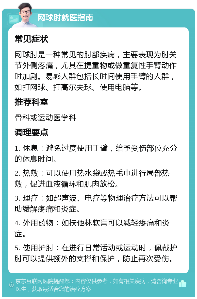 网球肘就医指南 常见症状 网球肘是一种常见的肘部疾病，主要表现为肘关节外侧疼痛，尤其在提重物或做重复性手臂动作时加剧。易感人群包括长时间使用手臂的人群，如打网球、打高尔夫球、使用电脑等。 推荐科室 骨科或运动医学科 调理要点 1. 休息：避免过度使用手臂，给予受伤部位充分的休息时间。 2. 热敷：可以使用热水袋或热毛巾进行局部热敷，促进血液循环和肌肉放松。 3. 理疗：如超声波、电疗等物理治疗方法可以帮助缓解疼痛和炎症。 4. 外用药物：如扶他林软膏可以减轻疼痛和炎症。 5. 使用护肘：在进行日常活动或运动时，佩戴护肘可以提供额外的支撑和保护，防止再次受伤。