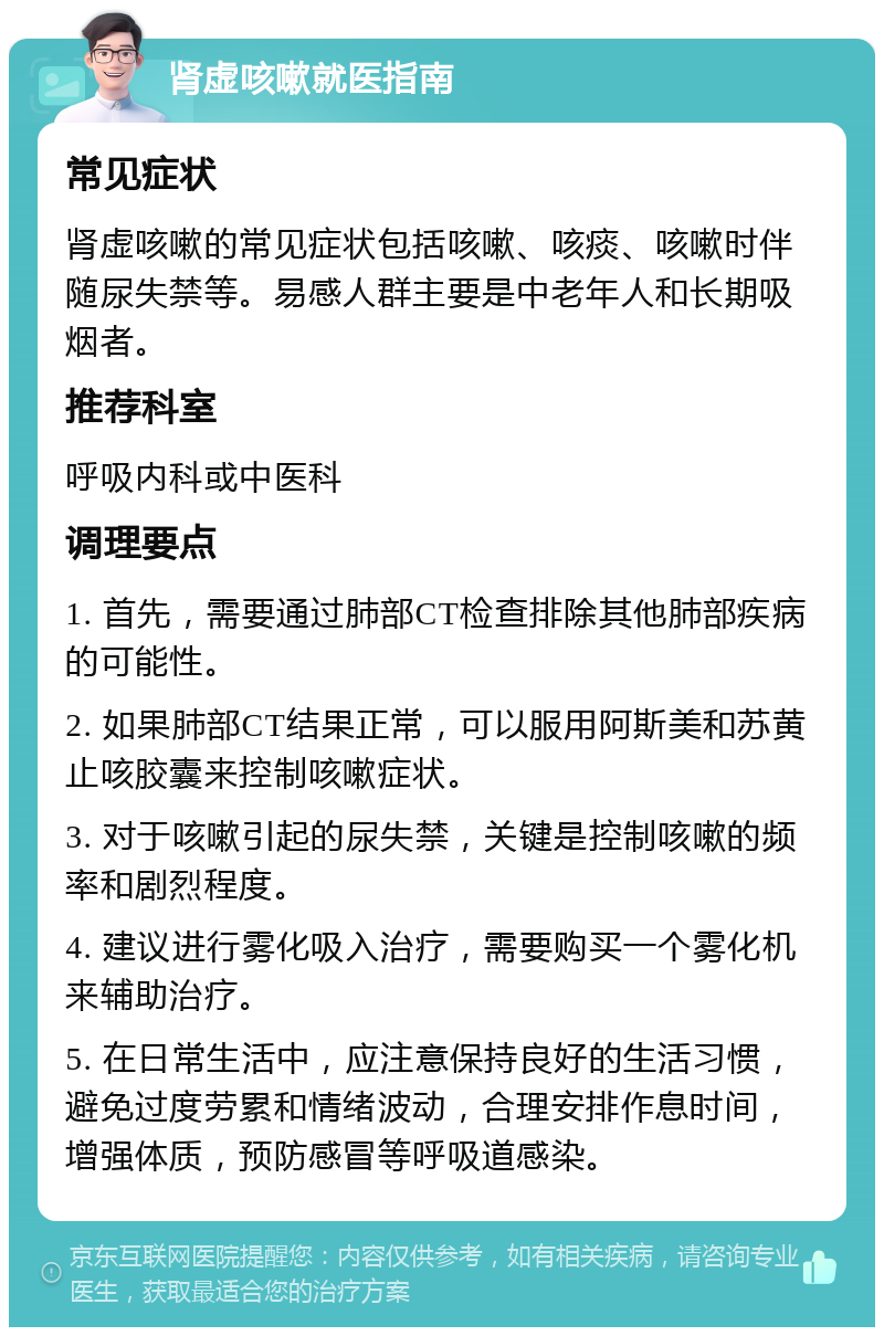 肾虚咳嗽就医指南 常见症状 肾虚咳嗽的常见症状包括咳嗽、咳痰、咳嗽时伴随尿失禁等。易感人群主要是中老年人和长期吸烟者。 推荐科室 呼吸内科或中医科 调理要点 1. 首先，需要通过肺部CT检查排除其他肺部疾病的可能性。 2. 如果肺部CT结果正常，可以服用阿斯美和苏黄止咳胶囊来控制咳嗽症状。 3. 对于咳嗽引起的尿失禁，关键是控制咳嗽的频率和剧烈程度。 4. 建议进行雾化吸入治疗，需要购买一个雾化机来辅助治疗。 5. 在日常生活中，应注意保持良好的生活习惯，避免过度劳累和情绪波动，合理安排作息时间，增强体质，预防感冒等呼吸道感染。