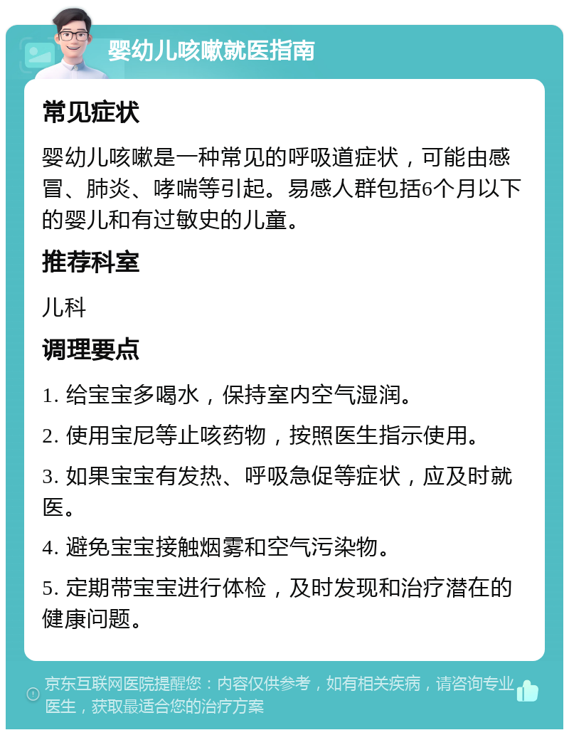 婴幼儿咳嗽就医指南 常见症状 婴幼儿咳嗽是一种常见的呼吸道症状，可能由感冒、肺炎、哮喘等引起。易感人群包括6个月以下的婴儿和有过敏史的儿童。 推荐科室 儿科 调理要点 1. 给宝宝多喝水，保持室内空气湿润。 2. 使用宝尼等止咳药物，按照医生指示使用。 3. 如果宝宝有发热、呼吸急促等症状，应及时就医。 4. 避免宝宝接触烟雾和空气污染物。 5. 定期带宝宝进行体检，及时发现和治疗潜在的健康问题。