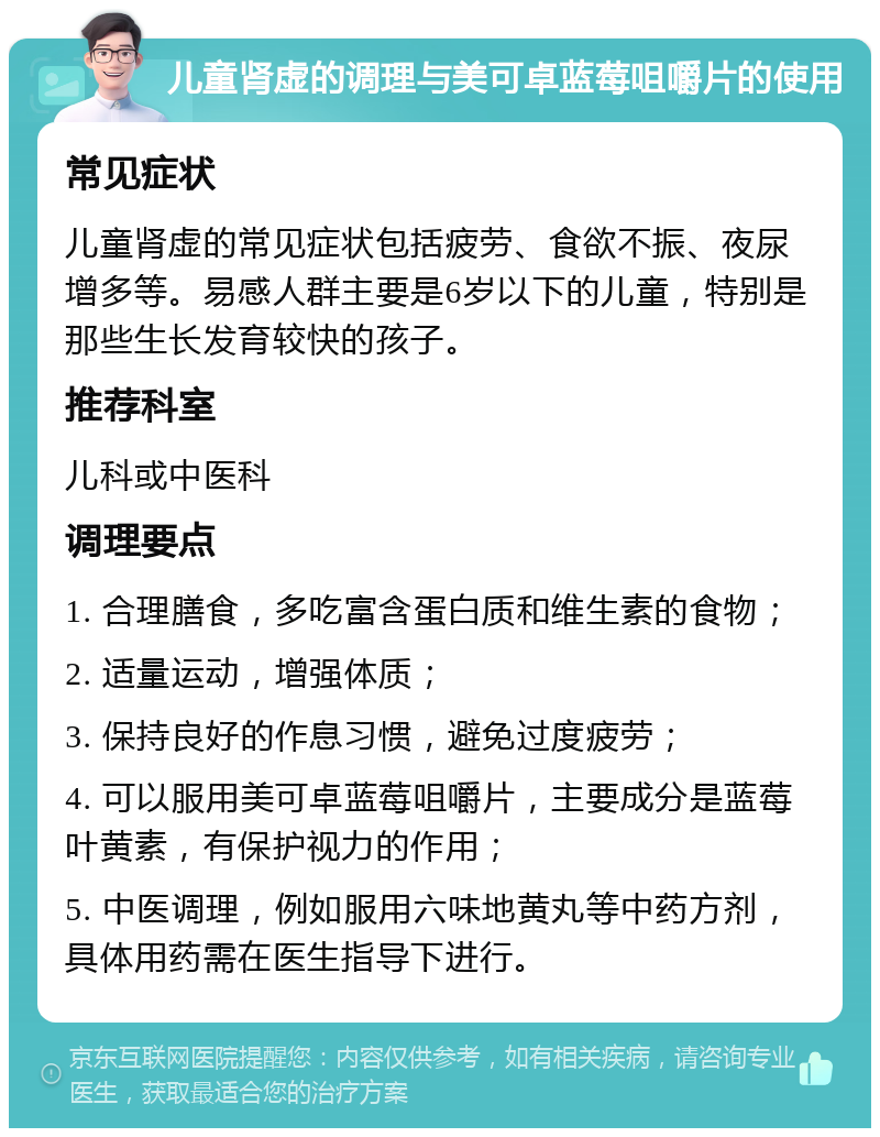 儿童肾虚的调理与美可卓蓝莓咀嚼片的使用 常见症状 儿童肾虚的常见症状包括疲劳、食欲不振、夜尿增多等。易感人群主要是6岁以下的儿童，特别是那些生长发育较快的孩子。 推荐科室 儿科或中医科 调理要点 1. 合理膳食，多吃富含蛋白质和维生素的食物； 2. 适量运动，增强体质； 3. 保持良好的作息习惯，避免过度疲劳； 4. 可以服用美可卓蓝莓咀嚼片，主要成分是蓝莓叶黄素，有保护视力的作用； 5. 中医调理，例如服用六味地黄丸等中药方剂，具体用药需在医生指导下进行。