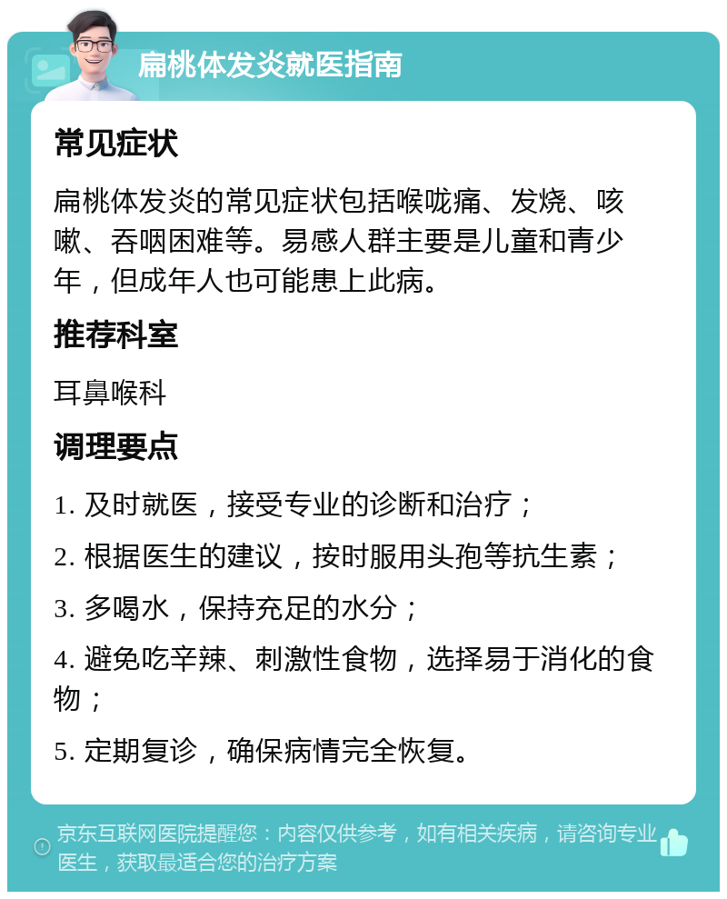 扁桃体发炎就医指南 常见症状 扁桃体发炎的常见症状包括喉咙痛、发烧、咳嗽、吞咽困难等。易感人群主要是儿童和青少年，但成年人也可能患上此病。 推荐科室 耳鼻喉科 调理要点 1. 及时就医，接受专业的诊断和治疗； 2. 根据医生的建议，按时服用头孢等抗生素； 3. 多喝水，保持充足的水分； 4. 避免吃辛辣、刺激性食物，选择易于消化的食物； 5. 定期复诊，确保病情完全恢复。