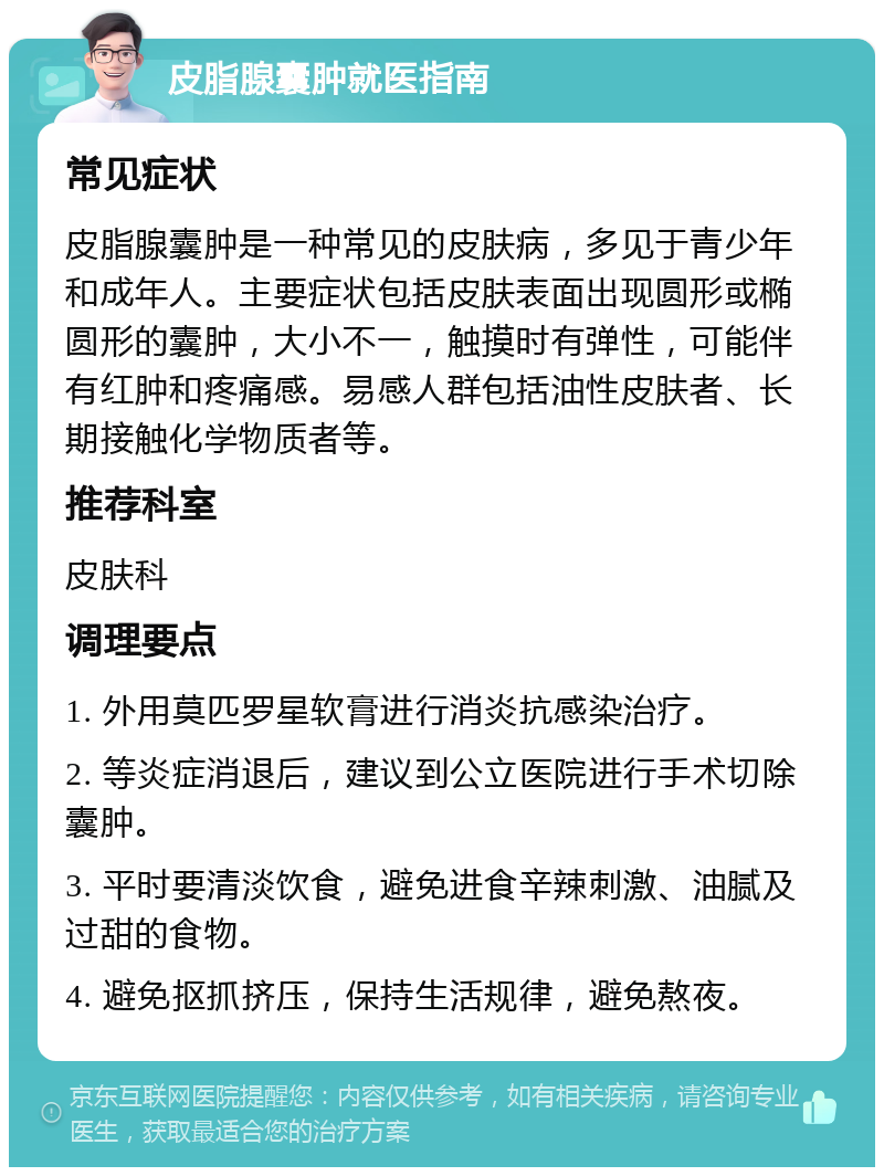 皮脂腺囊肿就医指南 常见症状 皮脂腺囊肿是一种常见的皮肤病，多见于青少年和成年人。主要症状包括皮肤表面出现圆形或椭圆形的囊肿，大小不一，触摸时有弹性，可能伴有红肿和疼痛感。易感人群包括油性皮肤者、长期接触化学物质者等。 推荐科室 皮肤科 调理要点 1. 外用莫匹罗星软膏进行消炎抗感染治疗。 2. 等炎症消退后，建议到公立医院进行手术切除囊肿。 3. 平时要清淡饮食，避免进食辛辣刺激、油腻及过甜的食物。 4. 避免抠抓挤压，保持生活规律，避免熬夜。