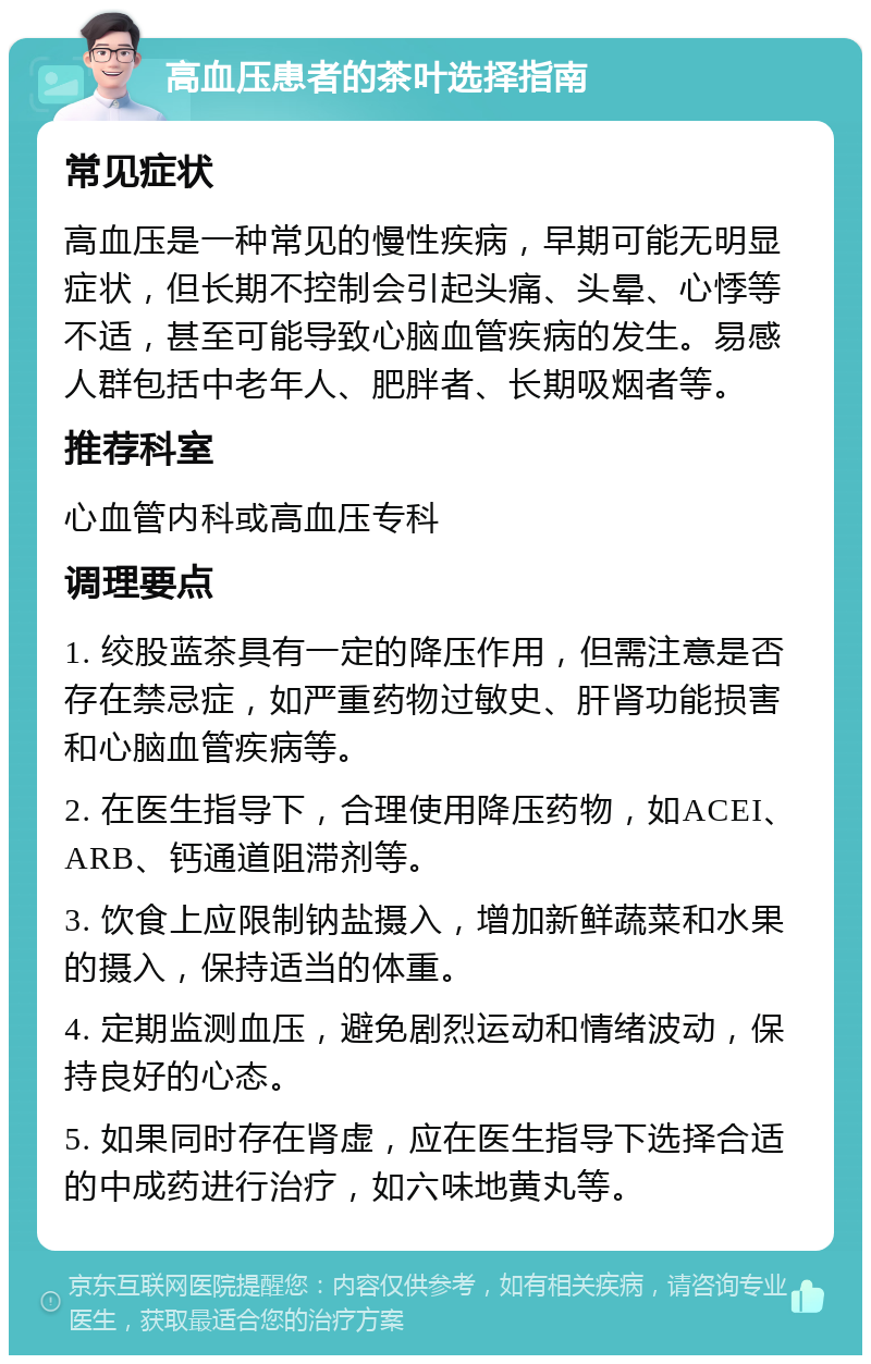 高血压患者的茶叶选择指南 常见症状 高血压是一种常见的慢性疾病，早期可能无明显症状，但长期不控制会引起头痛、头晕、心悸等不适，甚至可能导致心脑血管疾病的发生。易感人群包括中老年人、肥胖者、长期吸烟者等。 推荐科室 心血管内科或高血压专科 调理要点 1. 绞股蓝茶具有一定的降压作用，但需注意是否存在禁忌症，如严重药物过敏史、肝肾功能损害和心脑血管疾病等。 2. 在医生指导下，合理使用降压药物，如ACEI、ARB、钙通道阻滞剂等。 3. 饮食上应限制钠盐摄入，增加新鲜蔬菜和水果的摄入，保持适当的体重。 4. 定期监测血压，避免剧烈运动和情绪波动，保持良好的心态。 5. 如果同时存在肾虚，应在医生指导下选择合适的中成药进行治疗，如六味地黄丸等。