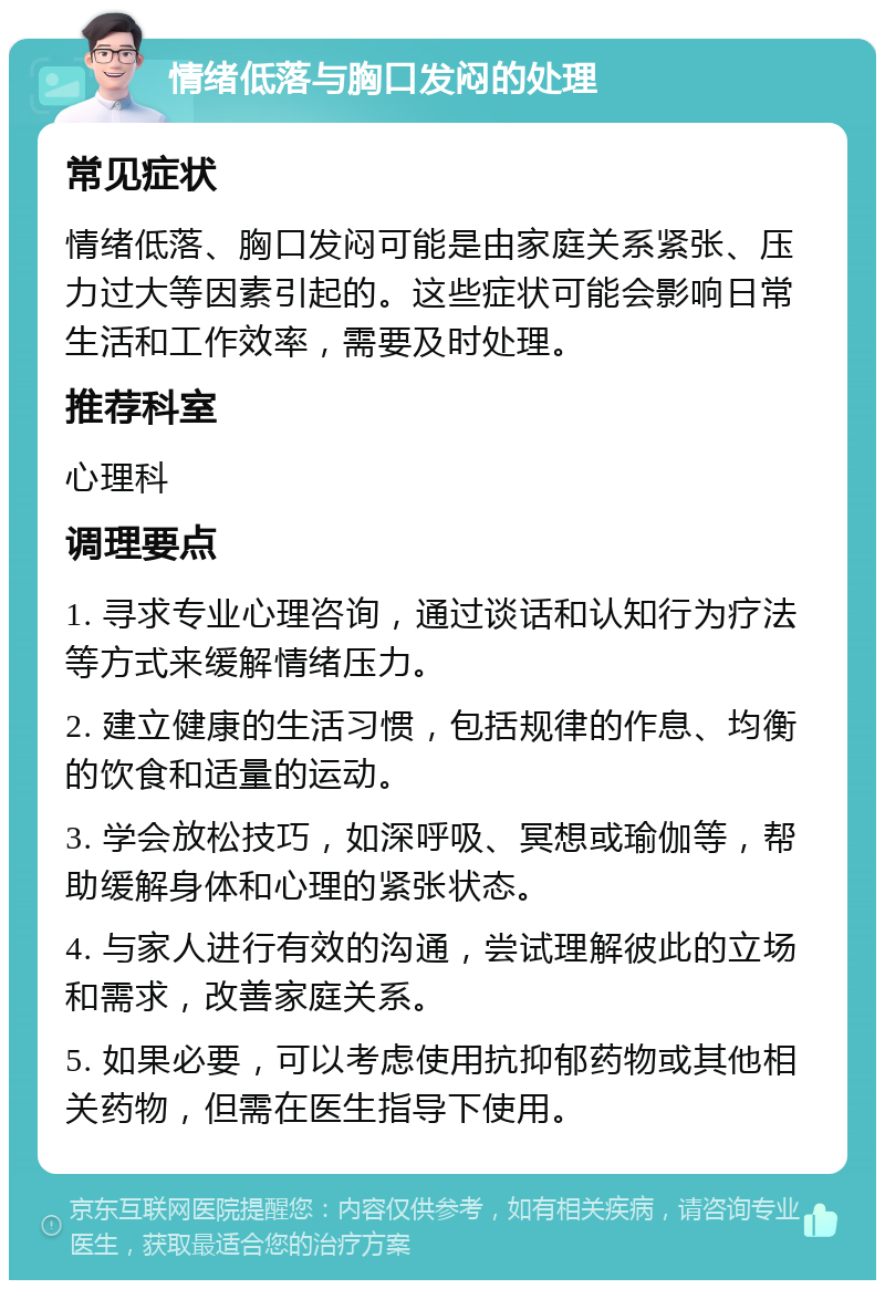 情绪低落与胸口发闷的处理 常见症状 情绪低落、胸口发闷可能是由家庭关系紧张、压力过大等因素引起的。这些症状可能会影响日常生活和工作效率，需要及时处理。 推荐科室 心理科 调理要点 1. 寻求专业心理咨询，通过谈话和认知行为疗法等方式来缓解情绪压力。 2. 建立健康的生活习惯，包括规律的作息、均衡的饮食和适量的运动。 3. 学会放松技巧，如深呼吸、冥想或瑜伽等，帮助缓解身体和心理的紧张状态。 4. 与家人进行有效的沟通，尝试理解彼此的立场和需求，改善家庭关系。 5. 如果必要，可以考虑使用抗抑郁药物或其他相关药物，但需在医生指导下使用。