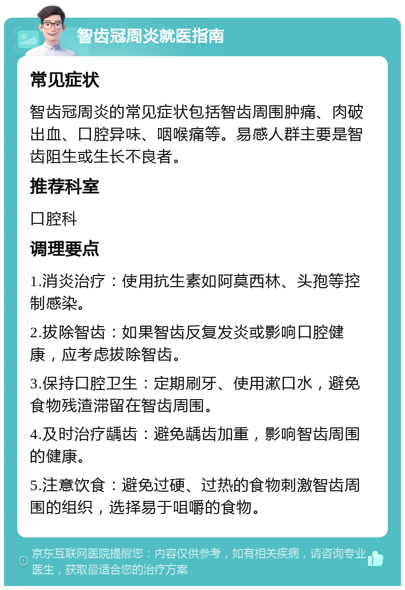 智齿冠周炎就医指南 常见症状 智齿冠周炎的常见症状包括智齿周围肿痛、肉破出血、口腔异味、咽喉痛等。易感人群主要是智齿阻生或生长不良者。 推荐科室 口腔科 调理要点 1.消炎治疗：使用抗生素如阿莫西林、头孢等控制感染。 2.拔除智齿：如果智齿反复发炎或影响口腔健康，应考虑拔除智齿。 3.保持口腔卫生：定期刷牙、使用漱口水，避免食物残渣滞留在智齿周围。 4.及时治疗龋齿：避免龋齿加重，影响智齿周围的健康。 5.注意饮食：避免过硬、过热的食物刺激智齿周围的组织，选择易于咀嚼的食物。