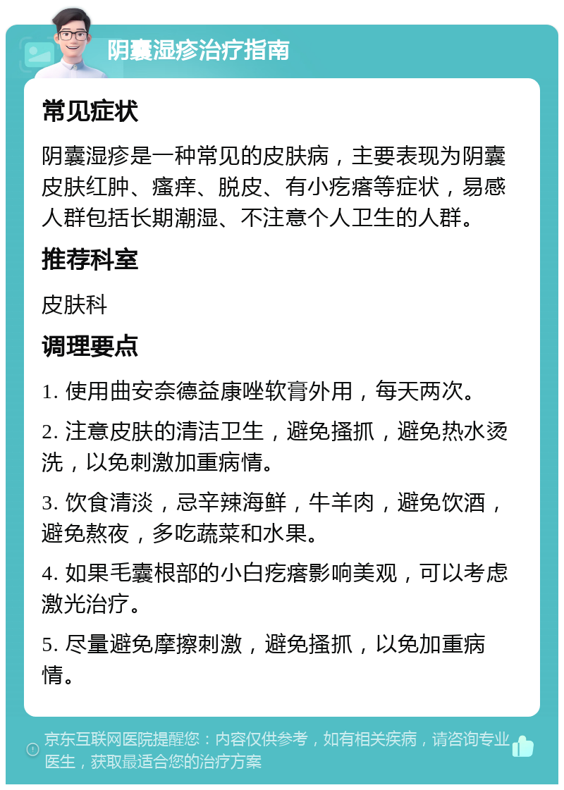 阴囊湿疹治疗指南 常见症状 阴囊湿疹是一种常见的皮肤病，主要表现为阴囊皮肤红肿、瘙痒、脱皮、有小疙瘩等症状，易感人群包括长期潮湿、不注意个人卫生的人群。 推荐科室 皮肤科 调理要点 1. 使用曲安奈德益康唑软膏外用，每天两次。 2. 注意皮肤的清洁卫生，避免搔抓，避免热水烫洗，以免刺激加重病情。 3. 饮食清淡，忌辛辣海鲜，牛羊肉，避免饮酒，避免熬夜，多吃蔬菜和水果。 4. 如果毛囊根部的小白疙瘩影响美观，可以考虑激光治疗。 5. 尽量避免摩擦刺激，避免搔抓，以免加重病情。