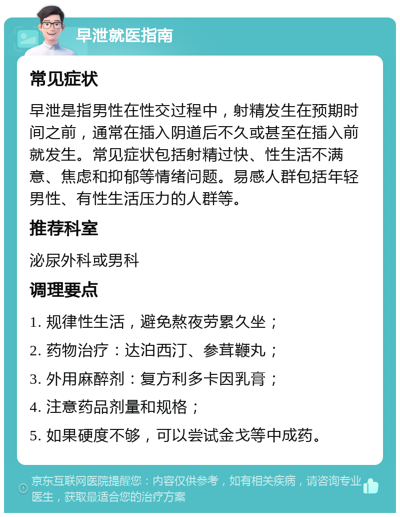 早泄就医指南 常见症状 早泄是指男性在性交过程中，射精发生在预期时间之前，通常在插入阴道后不久或甚至在插入前就发生。常见症状包括射精过快、性生活不满意、焦虑和抑郁等情绪问题。易感人群包括年轻男性、有性生活压力的人群等。 推荐科室 泌尿外科或男科 调理要点 1. 规律性生活，避免熬夜劳累久坐； 2. 药物治疗：达泊西汀、参茸鞭丸； 3. 外用麻醉剂：复方利多卡因乳膏； 4. 注意药品剂量和规格； 5. 如果硬度不够，可以尝试金戈等中成药。