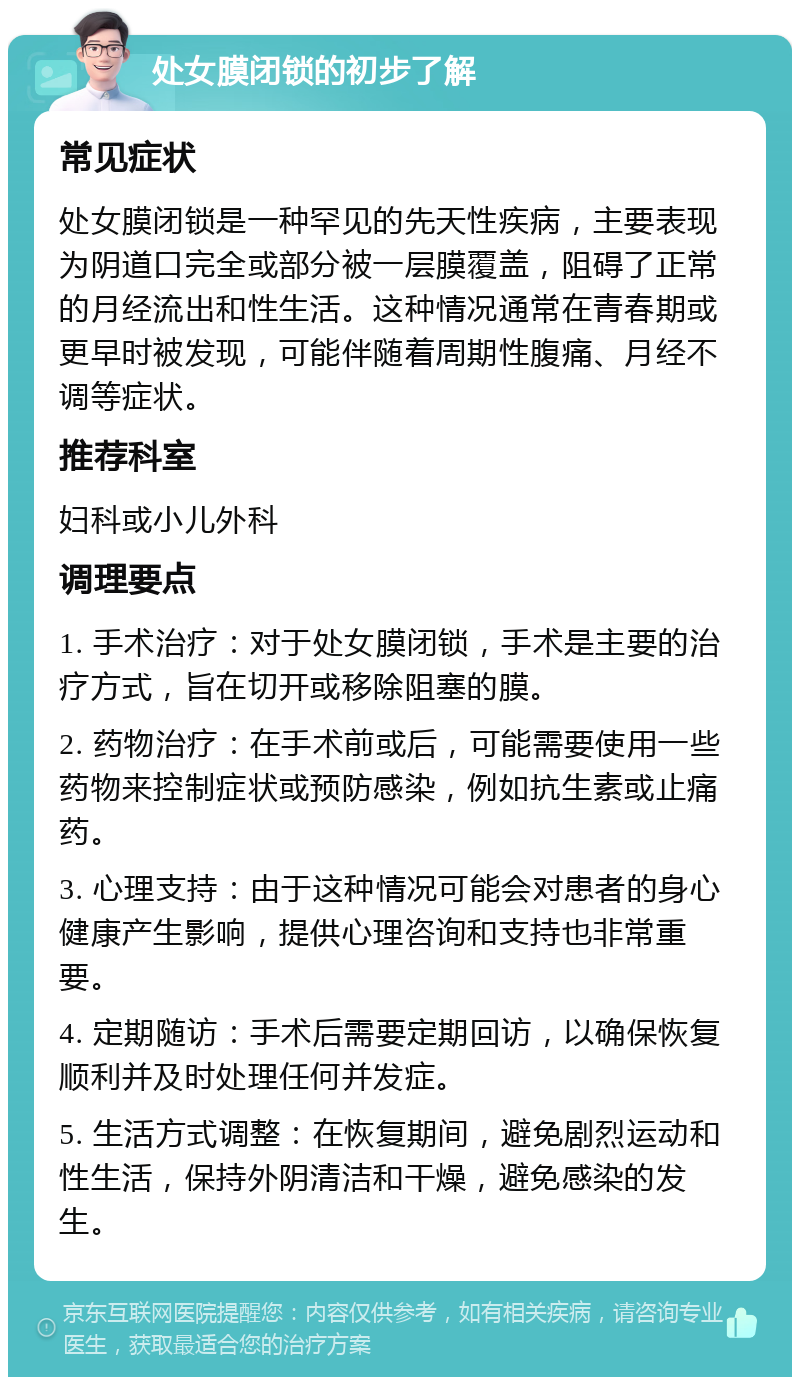 处女膜闭锁的初步了解 常见症状 处女膜闭锁是一种罕见的先天性疾病，主要表现为阴道口完全或部分被一层膜覆盖，阻碍了正常的月经流出和性生活。这种情况通常在青春期或更早时被发现，可能伴随着周期性腹痛、月经不调等症状。 推荐科室 妇科或小儿外科 调理要点 1. 手术治疗：对于处女膜闭锁，手术是主要的治疗方式，旨在切开或移除阻塞的膜。 2. 药物治疗：在手术前或后，可能需要使用一些药物来控制症状或预防感染，例如抗生素或止痛药。 3. 心理支持：由于这种情况可能会对患者的身心健康产生影响，提供心理咨询和支持也非常重要。 4. 定期随访：手术后需要定期回访，以确保恢复顺利并及时处理任何并发症。 5. 生活方式调整：在恢复期间，避免剧烈运动和性生活，保持外阴清洁和干燥，避免感染的发生。