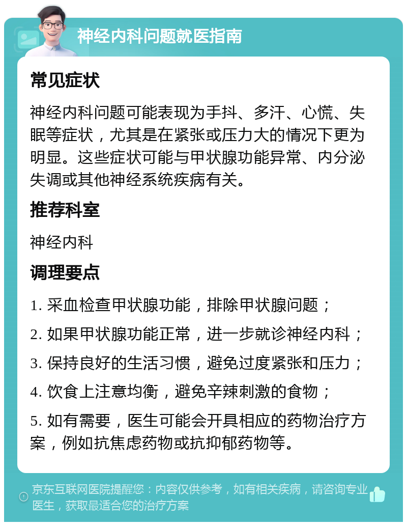 神经内科问题就医指南 常见症状 神经内科问题可能表现为手抖、多汗、心慌、失眠等症状，尤其是在紧张或压力大的情况下更为明显。这些症状可能与甲状腺功能异常、内分泌失调或其他神经系统疾病有关。 推荐科室 神经内科 调理要点 1. 采血检查甲状腺功能，排除甲状腺问题； 2. 如果甲状腺功能正常，进一步就诊神经内科； 3. 保持良好的生活习惯，避免过度紧张和压力； 4. 饮食上注意均衡，避免辛辣刺激的食物； 5. 如有需要，医生可能会开具相应的药物治疗方案，例如抗焦虑药物或抗抑郁药物等。