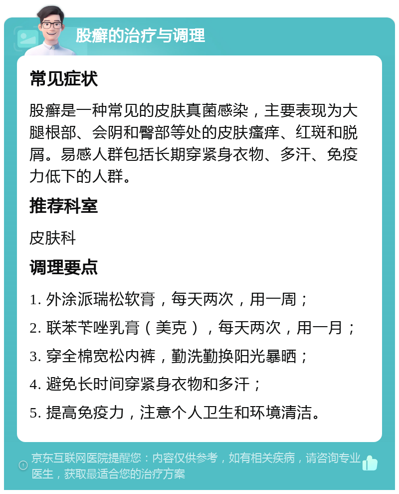 股癣的治疗与调理 常见症状 股癣是一种常见的皮肤真菌感染，主要表现为大腿根部、会阴和臀部等处的皮肤瘙痒、红斑和脱屑。易感人群包括长期穿紧身衣物、多汗、免疫力低下的人群。 推荐科室 皮肤科 调理要点 1. 外涂派瑞松软膏，每天两次，用一周； 2. 联苯苄唑乳膏（美克），每天两次，用一月； 3. 穿全棉宽松内裤，勤洗勤换阳光暴晒； 4. 避免长时间穿紧身衣物和多汗； 5. 提高免疫力，注意个人卫生和环境清洁。