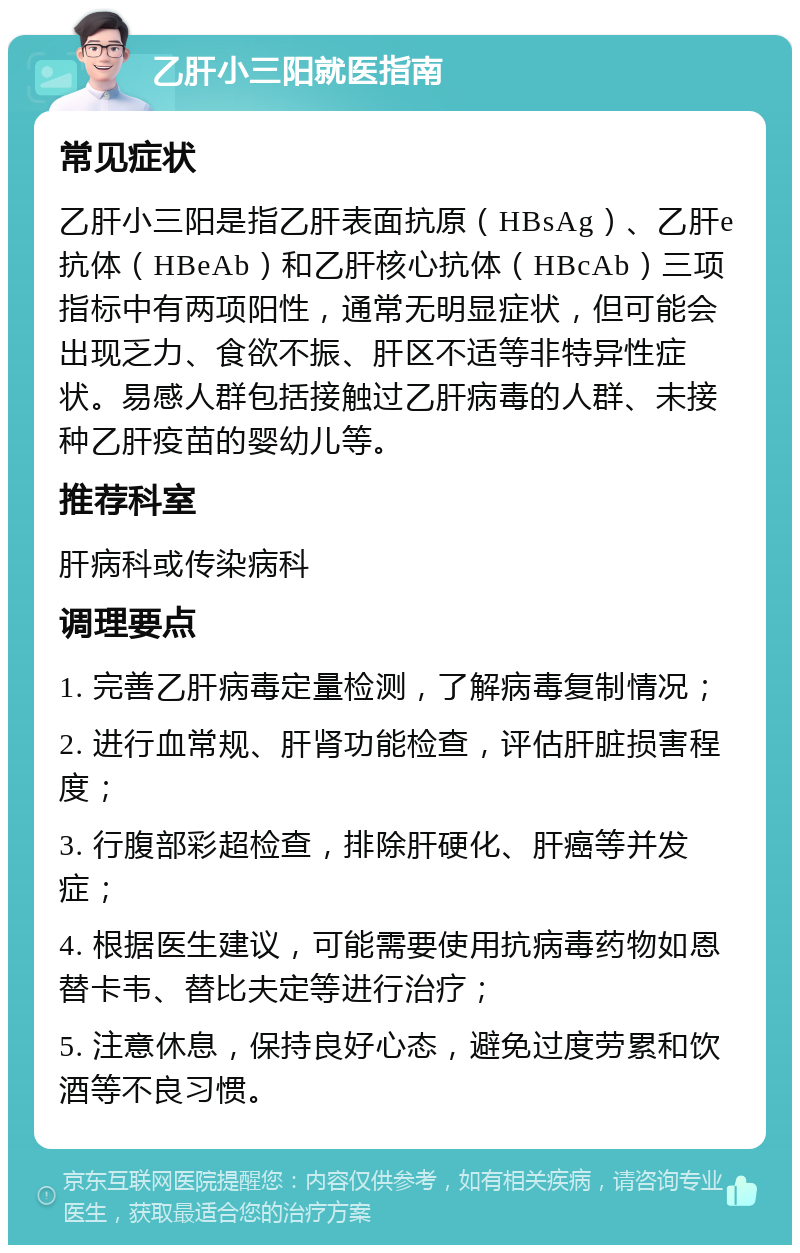 乙肝小三阳就医指南 常见症状 乙肝小三阳是指乙肝表面抗原（HBsAg）、乙肝e抗体（HBeAb）和乙肝核心抗体（HBcAb）三项指标中有两项阳性，通常无明显症状，但可能会出现乏力、食欲不振、肝区不适等非特异性症状。易感人群包括接触过乙肝病毒的人群、未接种乙肝疫苗的婴幼儿等。 推荐科室 肝病科或传染病科 调理要点 1. 完善乙肝病毒定量检测，了解病毒复制情况； 2. 进行血常规、肝肾功能检查，评估肝脏损害程度； 3. 行腹部彩超检查，排除肝硬化、肝癌等并发症； 4. 根据医生建议，可能需要使用抗病毒药物如恩替卡韦、替比夫定等进行治疗； 5. 注意休息，保持良好心态，避免过度劳累和饮酒等不良习惯。