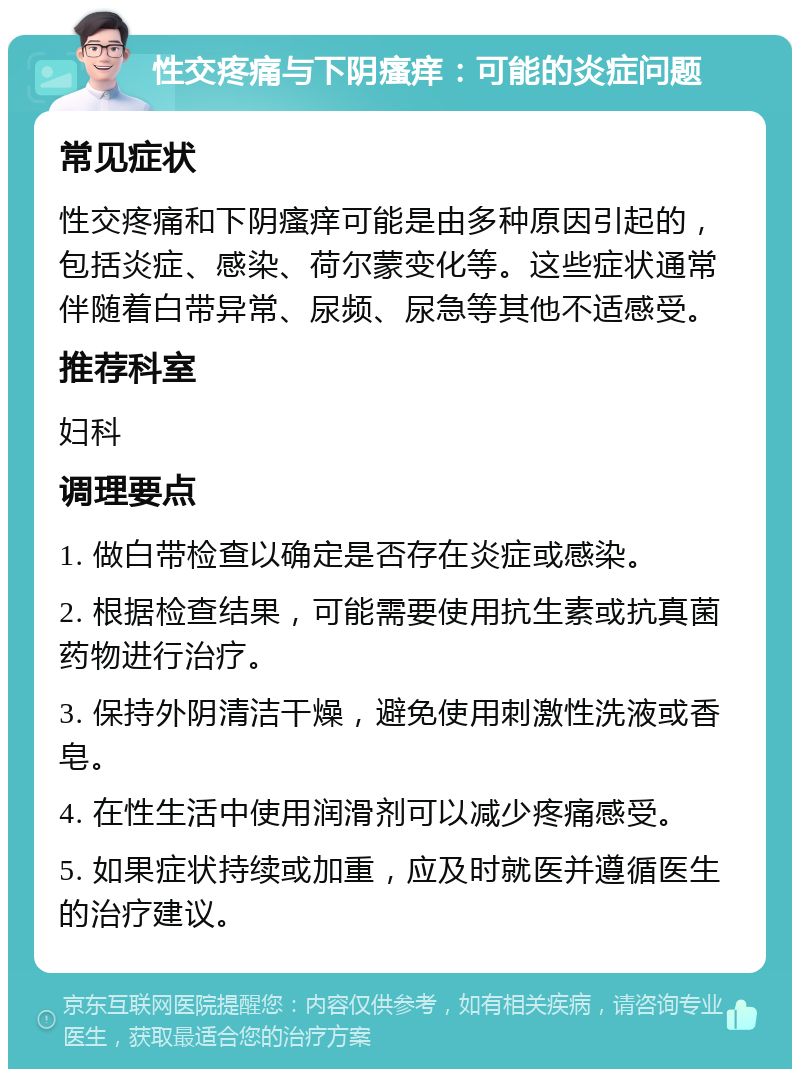 性交疼痛与下阴瘙痒：可能的炎症问题 常见症状 性交疼痛和下阴瘙痒可能是由多种原因引起的，包括炎症、感染、荷尔蒙变化等。这些症状通常伴随着白带异常、尿频、尿急等其他不适感受。 推荐科室 妇科 调理要点 1. 做白带检查以确定是否存在炎症或感染。 2. 根据检查结果，可能需要使用抗生素或抗真菌药物进行治疗。 3. 保持外阴清洁干燥，避免使用刺激性洗液或香皂。 4. 在性生活中使用润滑剂可以减少疼痛感受。 5. 如果症状持续或加重，应及时就医并遵循医生的治疗建议。