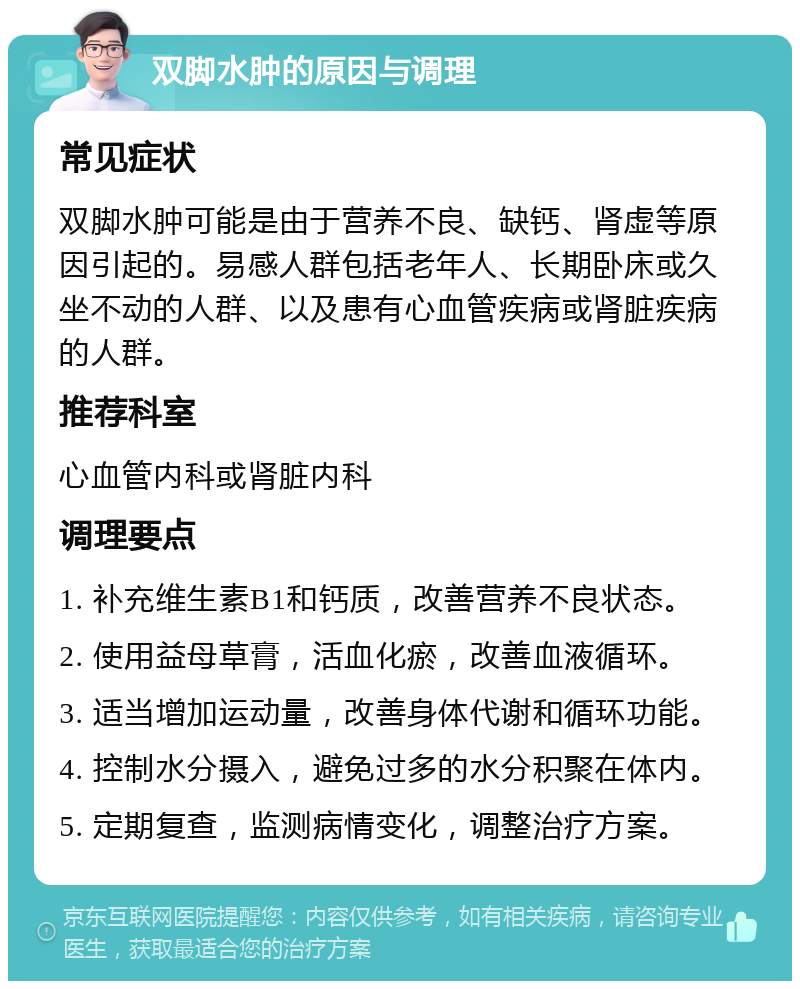 双脚水肿的原因与调理 常见症状 双脚水肿可能是由于营养不良、缺钙、肾虚等原因引起的。易感人群包括老年人、长期卧床或久坐不动的人群、以及患有心血管疾病或肾脏疾病的人群。 推荐科室 心血管内科或肾脏内科 调理要点 1. 补充维生素B1和钙质，改善营养不良状态。 2. 使用益母草膏，活血化瘀，改善血液循环。 3. 适当增加运动量，改善身体代谢和循环功能。 4. 控制水分摄入，避免过多的水分积聚在体内。 5. 定期复查，监测病情变化，调整治疗方案。