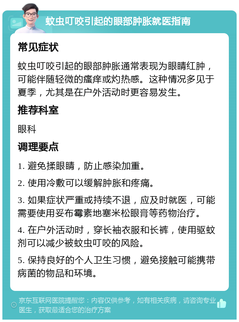 蚊虫叮咬引起的眼部肿胀就医指南 常见症状 蚊虫叮咬引起的眼部肿胀通常表现为眼睛红肿，可能伴随轻微的瘙痒或灼热感。这种情况多见于夏季，尤其是在户外活动时更容易发生。 推荐科室 眼科 调理要点 1. 避免揉眼睛，防止感染加重。 2. 使用冷敷可以缓解肿胀和疼痛。 3. 如果症状严重或持续不退，应及时就医，可能需要使用妥布霉素地塞米松眼膏等药物治疗。 4. 在户外活动时，穿长袖衣服和长裤，使用驱蚊剂可以减少被蚊虫叮咬的风险。 5. 保持良好的个人卫生习惯，避免接触可能携带病菌的物品和环境。