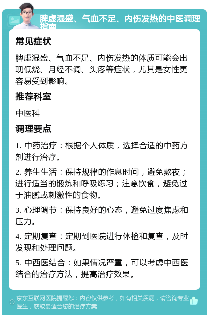 脾虚湿盛、气血不足、内伤发热的中医调理指南 常见症状 脾虚湿盛、气血不足、内伤发热的体质可能会出现低烧、月经不调、头疼等症状，尤其是女性更容易受到影响。 推荐科室 中医科 调理要点 1. 中药治疗：根据个人体质，选择合适的中药方剂进行治疗。 2. 养生生活：保持规律的作息时间，避免熬夜；进行适当的锻炼和呼吸练习；注意饮食，避免过于油腻或刺激性的食物。 3. 心理调节：保持良好的心态，避免过度焦虑和压力。 4. 定期复查：定期到医院进行体检和复查，及时发现和处理问题。 5. 中西医结合：如果情况严重，可以考虑中西医结合的治疗方法，提高治疗效果。