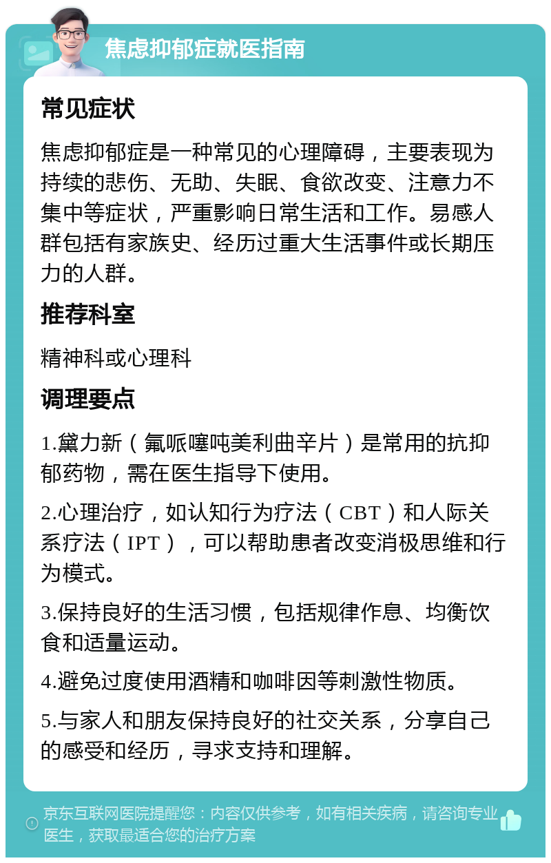 焦虑抑郁症就医指南 常见症状 焦虑抑郁症是一种常见的心理障碍，主要表现为持续的悲伤、无助、失眠、食欲改变、注意力不集中等症状，严重影响日常生活和工作。易感人群包括有家族史、经历过重大生活事件或长期压力的人群。 推荐科室 精神科或心理科 调理要点 1.黛力新（氟哌噻吨美利曲辛片）是常用的抗抑郁药物，需在医生指导下使用。 2.心理治疗，如认知行为疗法（CBT）和人际关系疗法（IPT），可以帮助患者改变消极思维和行为模式。 3.保持良好的生活习惯，包括规律作息、均衡饮食和适量运动。 4.避免过度使用酒精和咖啡因等刺激性物质。 5.与家人和朋友保持良好的社交关系，分享自己的感受和经历，寻求支持和理解。