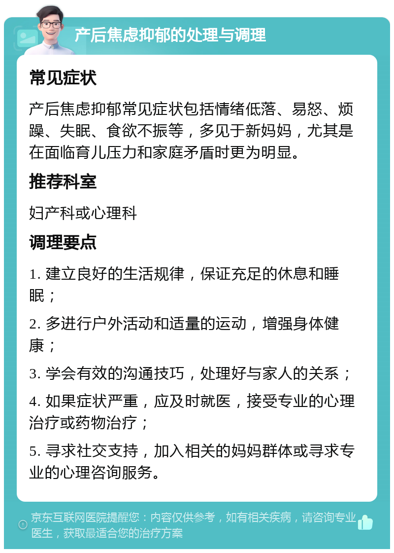 产后焦虑抑郁的处理与调理 常见症状 产后焦虑抑郁常见症状包括情绪低落、易怒、烦躁、失眠、食欲不振等，多见于新妈妈，尤其是在面临育儿压力和家庭矛盾时更为明显。 推荐科室 妇产科或心理科 调理要点 1. 建立良好的生活规律，保证充足的休息和睡眠； 2. 多进行户外活动和适量的运动，增强身体健康； 3. 学会有效的沟通技巧，处理好与家人的关系； 4. 如果症状严重，应及时就医，接受专业的心理治疗或药物治疗； 5. 寻求社交支持，加入相关的妈妈群体或寻求专业的心理咨询服务。