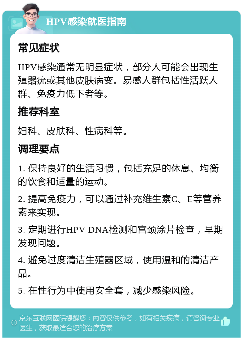 HPV感染就医指南 常见症状 HPV感染通常无明显症状，部分人可能会出现生殖器疣或其他皮肤病变。易感人群包括性活跃人群、免疫力低下者等。 推荐科室 妇科、皮肤科、性病科等。 调理要点 1. 保持良好的生活习惯，包括充足的休息、均衡的饮食和适量的运动。 2. 提高免疫力，可以通过补充维生素C、E等营养素来实现。 3. 定期进行HPV DNA检测和宫颈涂片检查，早期发现问题。 4. 避免过度清洁生殖器区域，使用温和的清洁产品。 5. 在性行为中使用安全套，减少感染风险。