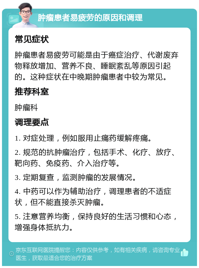 肿瘤患者易疲劳的原因和调理 常见症状 肿瘤患者易疲劳可能是由于癌症治疗、代谢废弃物释放增加、营养不良、睡眠紊乱等原因引起的。这种症状在中晚期肿瘤患者中较为常见。 推荐科室 肿瘤科 调理要点 1. 对症处理，例如服用止痛药缓解疼痛。 2. 规范的抗肿瘤治疗，包括手术、化疗、放疗、靶向药、免疫药、介入治疗等。 3. 定期复查，监测肿瘤的发展情况。 4. 中药可以作为辅助治疗，调理患者的不适症状，但不能直接杀灭肿瘤。 5. 注意营养均衡，保持良好的生活习惯和心态，增强身体抵抗力。