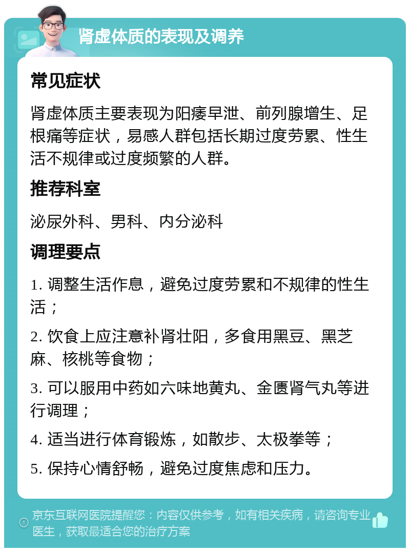 肾虚体质的表现及调养 常见症状 肾虚体质主要表现为阳痿早泄、前列腺增生、足根痛等症状，易感人群包括长期过度劳累、性生活不规律或过度频繁的人群。 推荐科室 泌尿外科、男科、内分泌科 调理要点 1. 调整生活作息，避免过度劳累和不规律的性生活； 2. 饮食上应注意补肾壮阳，多食用黑豆、黑芝麻、核桃等食物； 3. 可以服用中药如六味地黄丸、金匮肾气丸等进行调理； 4. 适当进行体育锻炼，如散步、太极拳等； 5. 保持心情舒畅，避免过度焦虑和压力。