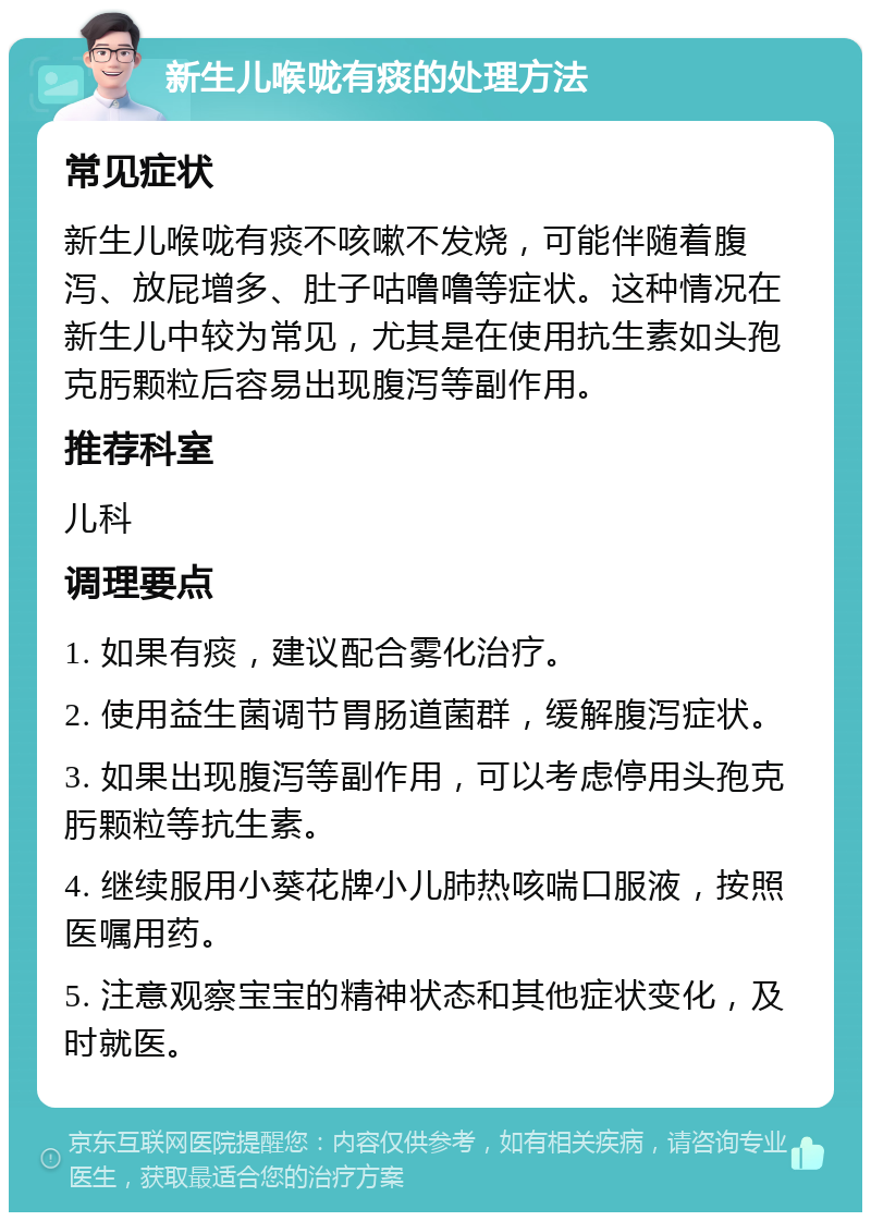 新生儿喉咙有痰的处理方法 常见症状 新生儿喉咙有痰不咳嗽不发烧，可能伴随着腹泻、放屁增多、肚子咕噜噜等症状。这种情况在新生儿中较为常见，尤其是在使用抗生素如头孢克肟颗粒后容易出现腹泻等副作用。 推荐科室 儿科 调理要点 1. 如果有痰，建议配合雾化治疗。 2. 使用益生菌调节胃肠道菌群，缓解腹泻症状。 3. 如果出现腹泻等副作用，可以考虑停用头孢克肟颗粒等抗生素。 4. 继续服用小葵花牌小儿肺热咳喘口服液，按照医嘱用药。 5. 注意观察宝宝的精神状态和其他症状变化，及时就医。