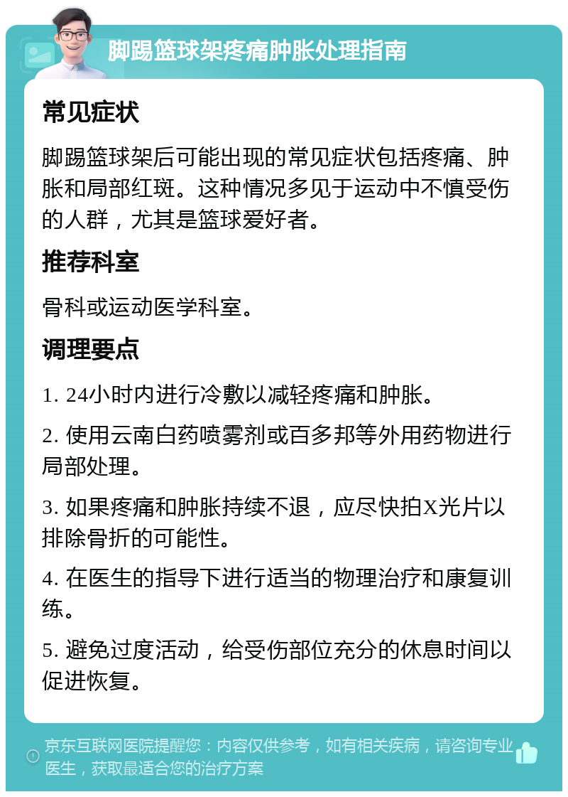 脚踢篮球架疼痛肿胀处理指南 常见症状 脚踢篮球架后可能出现的常见症状包括疼痛、肿胀和局部红斑。这种情况多见于运动中不慎受伤的人群，尤其是篮球爱好者。 推荐科室 骨科或运动医学科室。 调理要点 1. 24小时内进行冷敷以减轻疼痛和肿胀。 2. 使用云南白药喷雾剂或百多邦等外用药物进行局部处理。 3. 如果疼痛和肿胀持续不退，应尽快拍X光片以排除骨折的可能性。 4. 在医生的指导下进行适当的物理治疗和康复训练。 5. 避免过度活动，给受伤部位充分的休息时间以促进恢复。