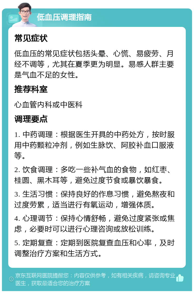 低血压调理指南 常见症状 低血压的常见症状包括头晕、心慌、易疲劳、月经不调等，尤其在夏季更为明显。易感人群主要是气血不足的女性。 推荐科室 心血管内科或中医科 调理要点 1. 中药调理：根据医生开具的中药处方，按时服用中药颗粒冲剂，例如生脉饮、阿胶补血口服液等。 2. 饮食调理：多吃一些补气血的食物，如红枣、桂圆、黑木耳等，避免过度节食或暴饮暴食。 3. 生活习惯：保持良好的作息习惯，避免熬夜和过度劳累，适当进行有氧运动，增强体质。 4. 心理调节：保持心情舒畅，避免过度紧张或焦虑，必要时可以进行心理咨询或放松训练。 5. 定期复查：定期到医院复查血压和心率，及时调整治疗方案和生活方式。