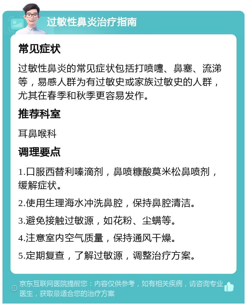 过敏性鼻炎治疗指南 常见症状 过敏性鼻炎的常见症状包括打喷嚏、鼻塞、流涕等，易感人群为有过敏史或家族过敏史的人群，尤其在春季和秋季更容易发作。 推荐科室 耳鼻喉科 调理要点 1.口服西替利嗪滴剂，鼻喷糠酸莫米松鼻喷剂，缓解症状。 2.使用生理海水冲洗鼻腔，保持鼻腔清洁。 3.避免接触过敏源，如花粉、尘螨等。 4.注意室内空气质量，保持通风干燥。 5.定期复查，了解过敏源，调整治疗方案。