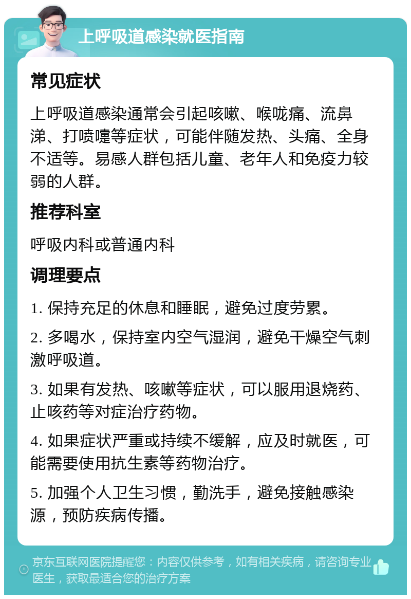 上呼吸道感染就医指南 常见症状 上呼吸道感染通常会引起咳嗽、喉咙痛、流鼻涕、打喷嚏等症状，可能伴随发热、头痛、全身不适等。易感人群包括儿童、老年人和免疫力较弱的人群。 推荐科室 呼吸内科或普通内科 调理要点 1. 保持充足的休息和睡眠，避免过度劳累。 2. 多喝水，保持室内空气湿润，避免干燥空气刺激呼吸道。 3. 如果有发热、咳嗽等症状，可以服用退烧药、止咳药等对症治疗药物。 4. 如果症状严重或持续不缓解，应及时就医，可能需要使用抗生素等药物治疗。 5. 加强个人卫生习惯，勤洗手，避免接触感染源，预防疾病传播。