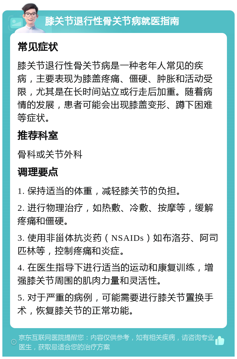 膝关节退行性骨关节病就医指南 常见症状 膝关节退行性骨关节病是一种老年人常见的疾病，主要表现为膝盖疼痛、僵硬、肿胀和活动受限，尤其是在长时间站立或行走后加重。随着病情的发展，患者可能会出现膝盖变形、蹲下困难等症状。 推荐科室 骨科或关节外科 调理要点 1. 保持适当的体重，减轻膝关节的负担。 2. 进行物理治疗，如热敷、冷敷、按摩等，缓解疼痛和僵硬。 3. 使用非甾体抗炎药（NSAIDs）如布洛芬、阿司匹林等，控制疼痛和炎症。 4. 在医生指导下进行适当的运动和康复训练，增强膝关节周围的肌肉力量和灵活性。 5. 对于严重的病例，可能需要进行膝关节置换手术，恢复膝关节的正常功能。
