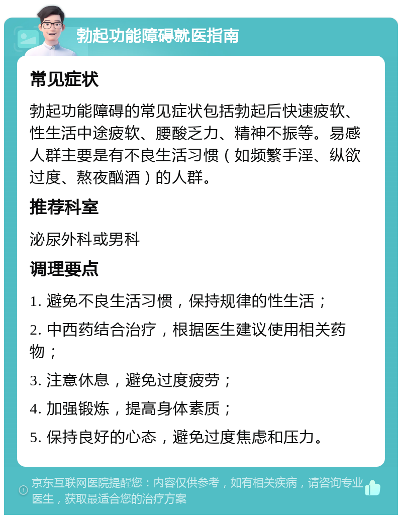 勃起功能障碍就医指南 常见症状 勃起功能障碍的常见症状包括勃起后快速疲软、性生活中途疲软、腰酸乏力、精神不振等。易感人群主要是有不良生活习惯（如频繁手淫、纵欲过度、熬夜酗酒）的人群。 推荐科室 泌尿外科或男科 调理要点 1. 避免不良生活习惯，保持规律的性生活； 2. 中西药结合治疗，根据医生建议使用相关药物； 3. 注意休息，避免过度疲劳； 4. 加强锻炼，提高身体素质； 5. 保持良好的心态，避免过度焦虑和压力。