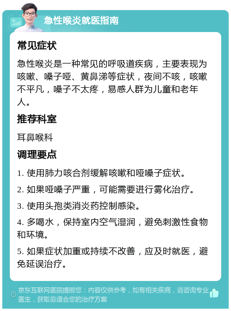 急性喉炎就医指南 常见症状 急性喉炎是一种常见的呼吸道疾病，主要表现为咳嗽、嗓子哑、黄鼻涕等症状，夜间不咳，咳嗽不平凡，嗓子不太疼，易感人群为儿童和老年人。 推荐科室 耳鼻喉科 调理要点 1. 使用肺力咳合剂缓解咳嗽和哑嗓子症状。 2. 如果哑嗓子严重，可能需要进行雾化治疗。 3. 使用头孢类消炎药控制感染。 4. 多喝水，保持室内空气湿润，避免刺激性食物和环境。 5. 如果症状加重或持续不改善，应及时就医，避免延误治疗。