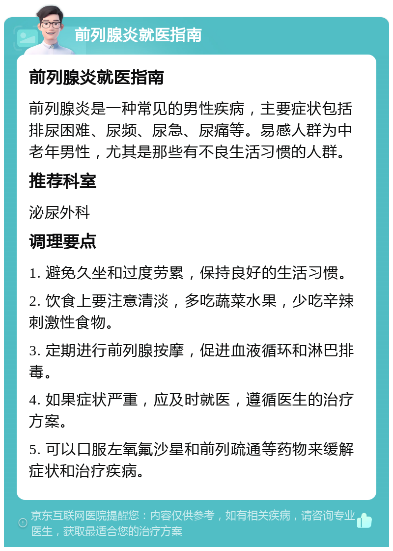 前列腺炎就医指南 前列腺炎就医指南 前列腺炎是一种常见的男性疾病，主要症状包括排尿困难、尿频、尿急、尿痛等。易感人群为中老年男性，尤其是那些有不良生活习惯的人群。 推荐科室 泌尿外科 调理要点 1. 避免久坐和过度劳累，保持良好的生活习惯。 2. 饮食上要注意清淡，多吃蔬菜水果，少吃辛辣刺激性食物。 3. 定期进行前列腺按摩，促进血液循环和淋巴排毒。 4. 如果症状严重，应及时就医，遵循医生的治疗方案。 5. 可以口服左氧氟沙星和前列疏通等药物来缓解症状和治疗疾病。