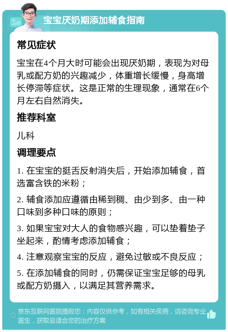 宝宝厌奶期添加辅食指南 常见症状 宝宝在4个月大时可能会出现厌奶期，表现为对母乳或配方奶的兴趣减少，体重增长缓慢，身高增长停滞等症状。这是正常的生理现象，通常在6个月左右自然消失。 推荐科室 儿科 调理要点 1. 在宝宝的挺舌反射消失后，开始添加辅食，首选富含铁的米粉； 2. 辅食添加应遵循由稀到稠、由少到多、由一种口味到多种口味的原则； 3. 如果宝宝对大人的食物感兴趣，可以垫着垫子坐起来，酌情考虑添加辅食； 4. 注意观察宝宝的反应，避免过敏或不良反应； 5. 在添加辅食的同时，仍需保证宝宝足够的母乳或配方奶摄入，以满足其营养需求。