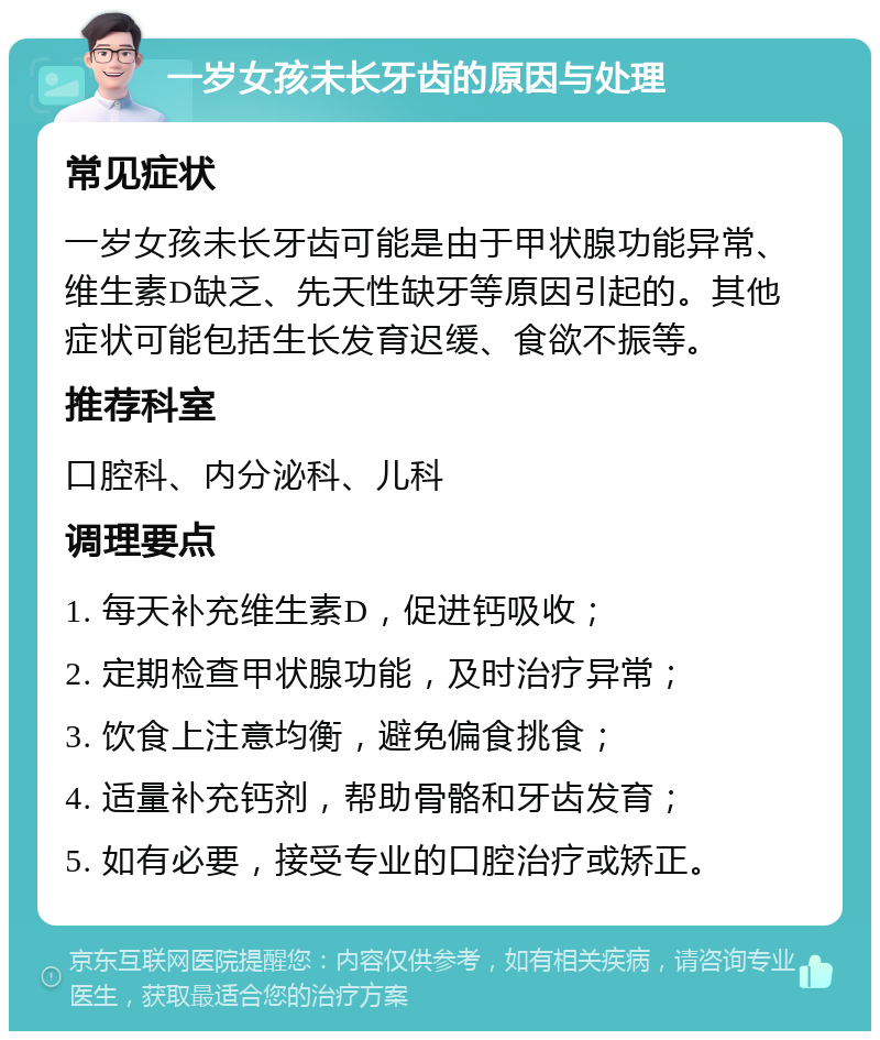 一岁女孩未长牙齿的原因与处理 常见症状 一岁女孩未长牙齿可能是由于甲状腺功能异常、维生素D缺乏、先天性缺牙等原因引起的。其他症状可能包括生长发育迟缓、食欲不振等。 推荐科室 口腔科、内分泌科、儿科 调理要点 1. 每天补充维生素D，促进钙吸收； 2. 定期检查甲状腺功能，及时治疗异常； 3. 饮食上注意均衡，避免偏食挑食； 4. 适量补充钙剂，帮助骨骼和牙齿发育； 5. 如有必要，接受专业的口腔治疗或矫正。