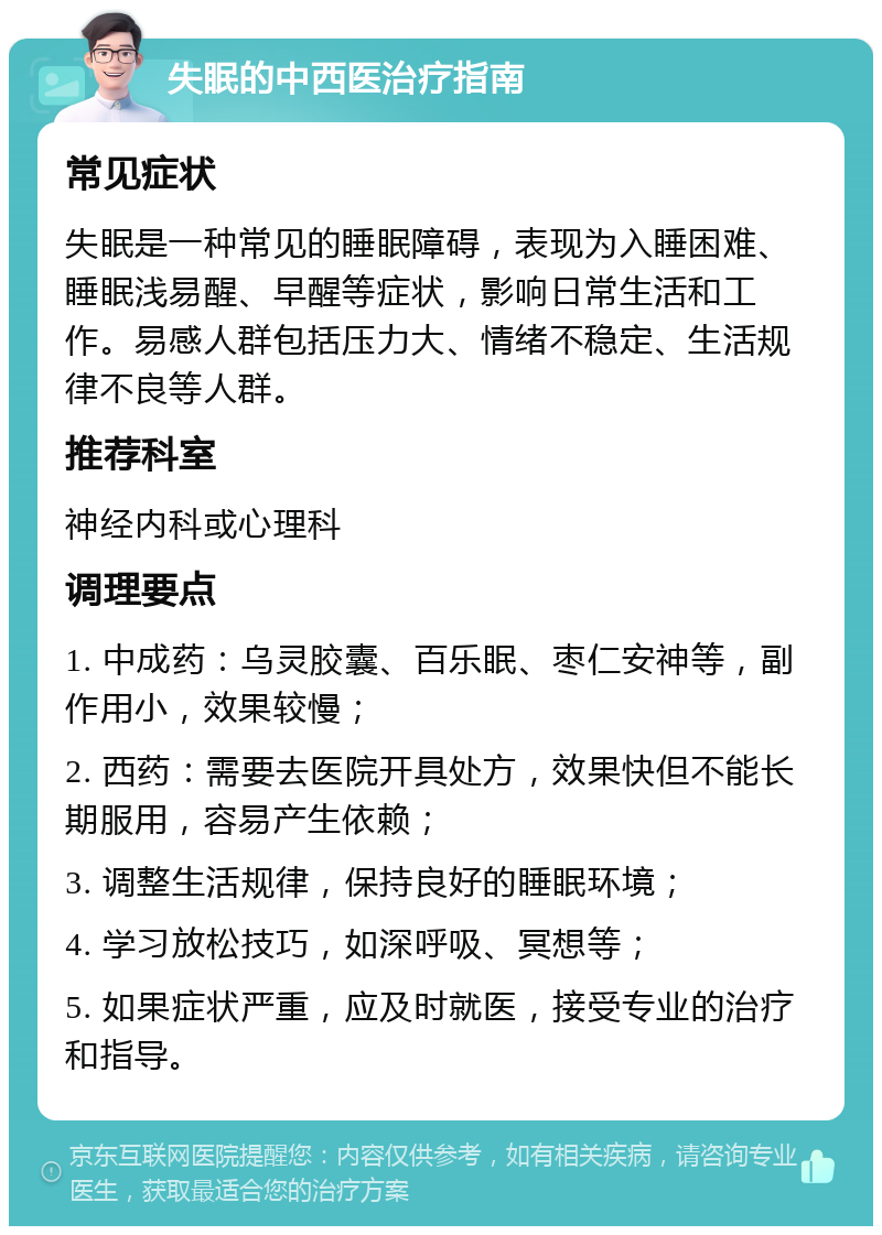 失眠的中西医治疗指南 常见症状 失眠是一种常见的睡眠障碍，表现为入睡困难、睡眠浅易醒、早醒等症状，影响日常生活和工作。易感人群包括压力大、情绪不稳定、生活规律不良等人群。 推荐科室 神经内科或心理科 调理要点 1. 中成药：乌灵胶囊、百乐眠、枣仁安神等，副作用小，效果较慢； 2. 西药：需要去医院开具处方，效果快但不能长期服用，容易产生依赖； 3. 调整生活规律，保持良好的睡眠环境； 4. 学习放松技巧，如深呼吸、冥想等； 5. 如果症状严重，应及时就医，接受专业的治疗和指导。