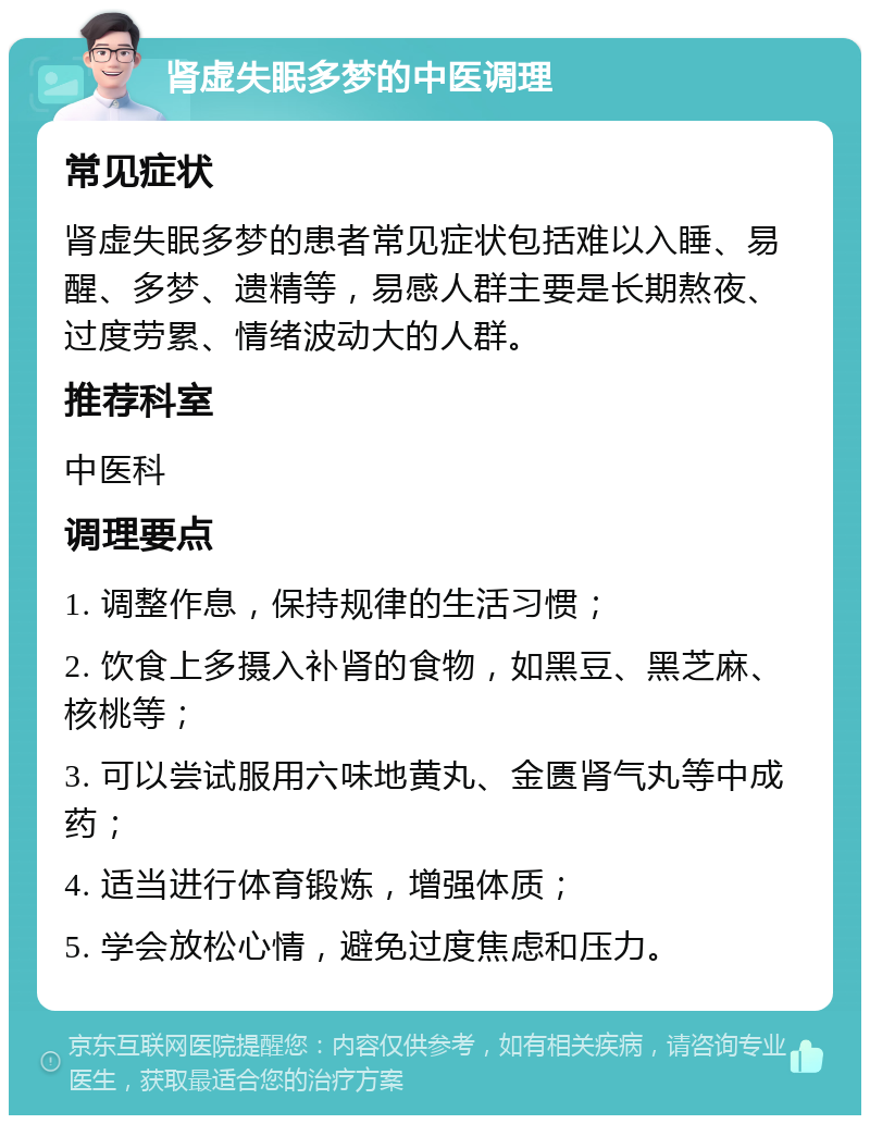 肾虚失眠多梦的中医调理 常见症状 肾虚失眠多梦的患者常见症状包括难以入睡、易醒、多梦、遗精等，易感人群主要是长期熬夜、过度劳累、情绪波动大的人群。 推荐科室 中医科 调理要点 1. 调整作息，保持规律的生活习惯； 2. 饮食上多摄入补肾的食物，如黑豆、黑芝麻、核桃等； 3. 可以尝试服用六味地黄丸、金匮肾气丸等中成药； 4. 适当进行体育锻炼，增强体质； 5. 学会放松心情，避免过度焦虑和压力。