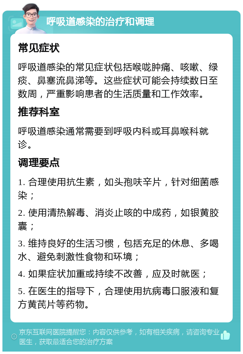 呼吸道感染的治疗和调理 常见症状 呼吸道感染的常见症状包括喉咙肿痛、咳嗽、绿痰、鼻塞流鼻涕等。这些症状可能会持续数日至数周，严重影响患者的生活质量和工作效率。 推荐科室 呼吸道感染通常需要到呼吸内科或耳鼻喉科就诊。 调理要点 1. 合理使用抗生素，如头孢呋辛片，针对细菌感染； 2. 使用清热解毒、消炎止咳的中成药，如银黄胶囊； 3. 维持良好的生活习惯，包括充足的休息、多喝水、避免刺激性食物和环境； 4. 如果症状加重或持续不改善，应及时就医； 5. 在医生的指导下，合理使用抗病毒口服液和复方黄芪片等药物。