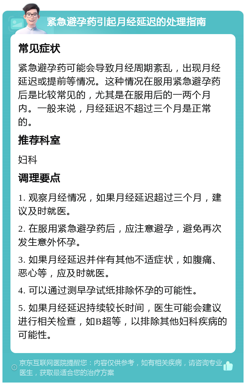 紧急避孕药引起月经延迟的处理指南 常见症状 紧急避孕药可能会导致月经周期紊乱，出现月经延迟或提前等情况。这种情况在服用紧急避孕药后是比较常见的，尤其是在服用后的一两个月内。一般来说，月经延迟不超过三个月是正常的。 推荐科室 妇科 调理要点 1. 观察月经情况，如果月经延迟超过三个月，建议及时就医。 2. 在服用紧急避孕药后，应注意避孕，避免再次发生意外怀孕。 3. 如果月经延迟并伴有其他不适症状，如腹痛、恶心等，应及时就医。 4. 可以通过测早孕试纸排除怀孕的可能性。 5. 如果月经延迟持续较长时间，医生可能会建议进行相关检查，如B超等，以排除其他妇科疾病的可能性。