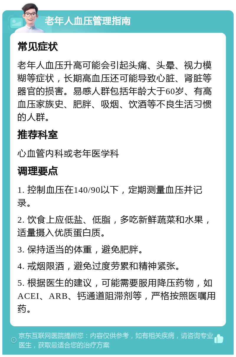 老年人血压管理指南 常见症状 老年人血压升高可能会引起头痛、头晕、视力模糊等症状，长期高血压还可能导致心脏、肾脏等器官的损害。易感人群包括年龄大于60岁、有高血压家族史、肥胖、吸烟、饮酒等不良生活习惯的人群。 推荐科室 心血管内科或老年医学科 调理要点 1. 控制血压在140/90以下，定期测量血压并记录。 2. 饮食上应低盐、低脂，多吃新鲜蔬菜和水果，适量摄入优质蛋白质。 3. 保持适当的体重，避免肥胖。 4. 戒烟限酒，避免过度劳累和精神紧张。 5. 根据医生的建议，可能需要服用降压药物，如ACEI、ARB、钙通道阻滞剂等，严格按照医嘱用药。