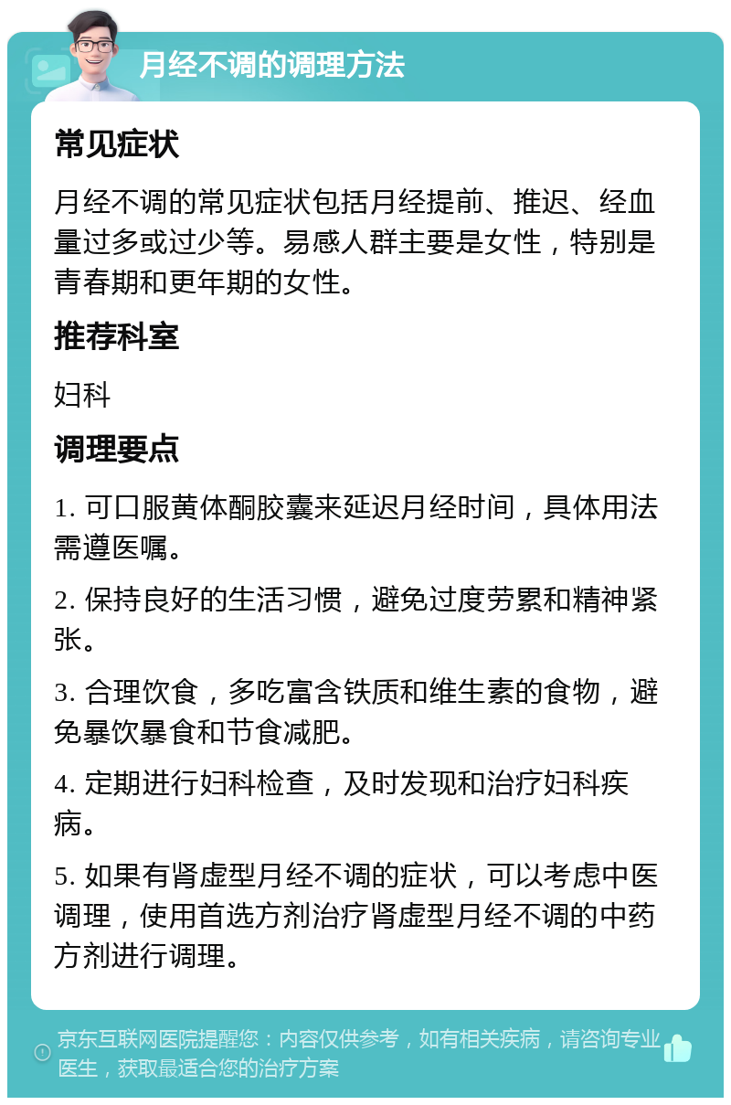 月经不调的调理方法 常见症状 月经不调的常见症状包括月经提前、推迟、经血量过多或过少等。易感人群主要是女性，特别是青春期和更年期的女性。 推荐科室 妇科 调理要点 1. 可口服黄体酮胶囊来延迟月经时间，具体用法需遵医嘱。 2. 保持良好的生活习惯，避免过度劳累和精神紧张。 3. 合理饮食，多吃富含铁质和维生素的食物，避免暴饮暴食和节食减肥。 4. 定期进行妇科检查，及时发现和治疗妇科疾病。 5. 如果有肾虚型月经不调的症状，可以考虑中医调理，使用首选方剂治疗肾虚型月经不调的中药方剂进行调理。